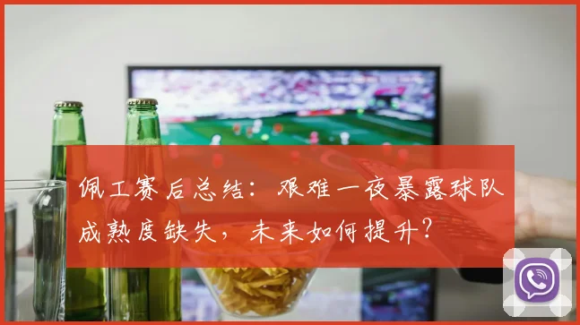 佩工赛后总结:艰难一夜暴露球队成熟度缺失,未来如何提升?