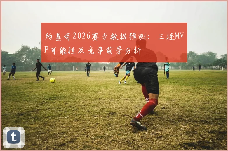 约基奇2026赛季数据预测:三连MVP可能性及竞争前景分析