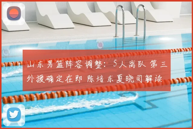 山东男篮阵容调整：5人离队 第三外援确定在即 陈培东夏晓司解读