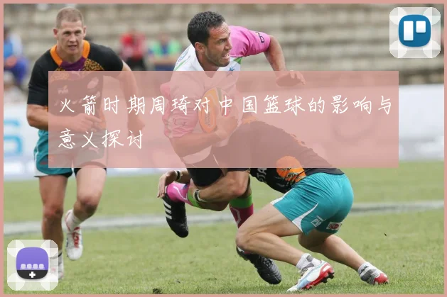 火箭时期周琦对中国篮球的影响与意义探讨