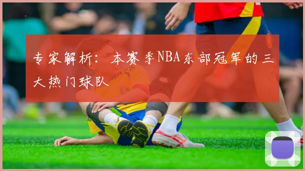 专家解析：本赛季NBA东部冠军的三大热门球队
