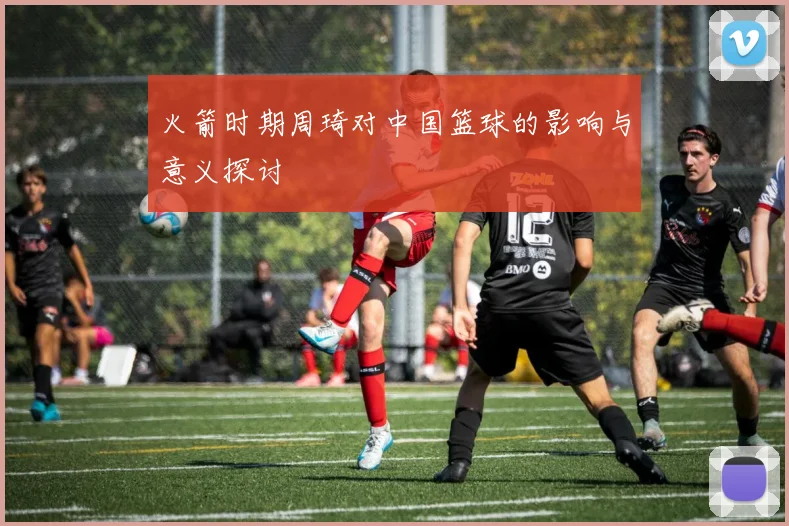 火箭时期周琦对中国篮球的影响与意义探讨