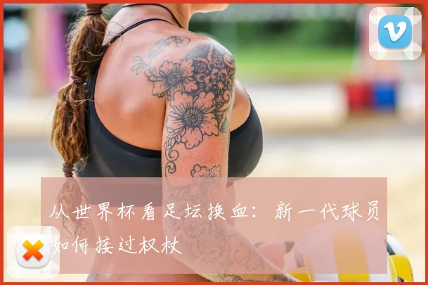 从世界杯看足坛换血:新一代球员如何接过权杖