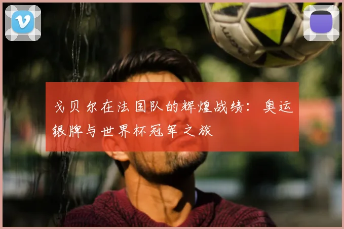 戈贝尔在法国队的辉煌战绩：奥运银牌与世界杯冠军之旅