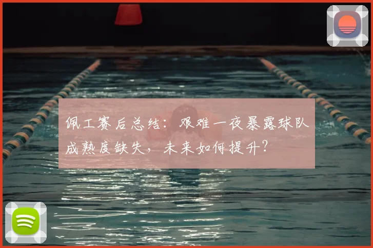 佩工赛后总结:艰难一夜暴露球队成熟度缺失,未来如何提升?