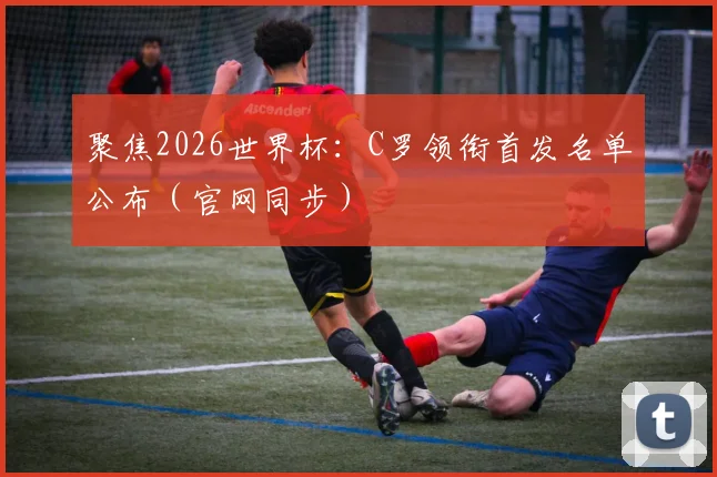 聚焦2026世界杯：C罗领衔首发名单公布（官网同步）