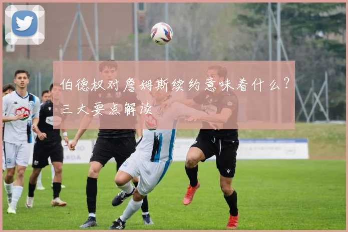 伯德权对詹姆斯续约意味着什么?三大要点解读