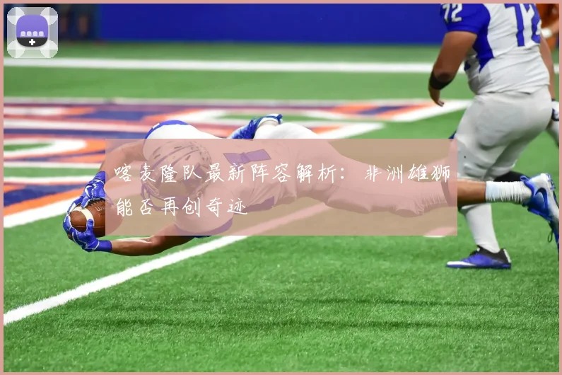 喀麦隆队最新阵容解析：非洲雄狮能否再创奇迹