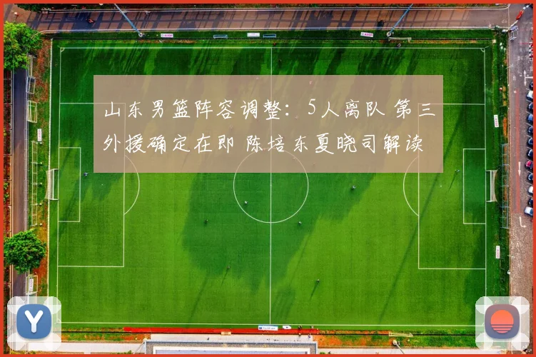 山东男篮阵容调整：5人离队 第三外援确定在即 陈培东夏晓司解读