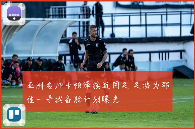 亚洲名帅卡帕泽接近国足 足协为邵佳一寻找备胎计划曝光
