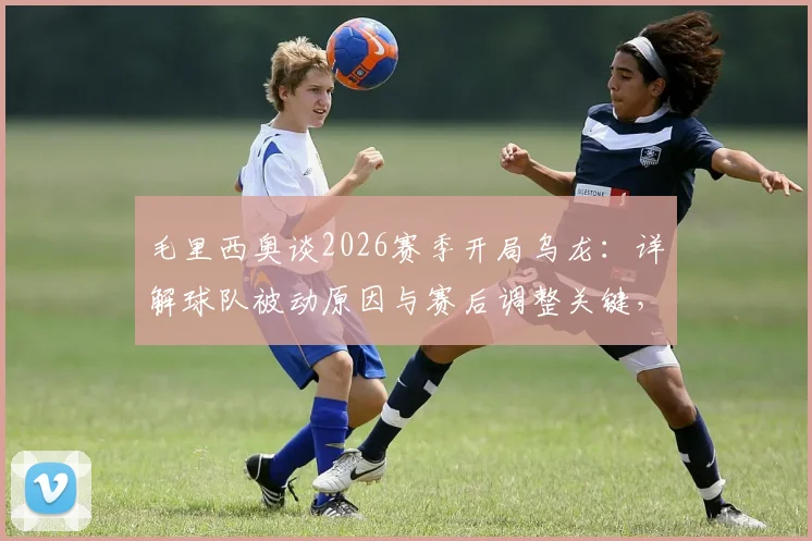 毛里西奥谈2026赛季开局乌龙:详解球队被动原因与赛后调整关键,附心态重建实用方法